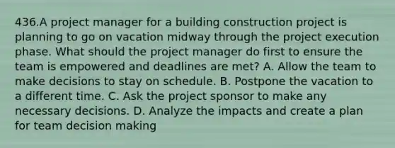 436.A project manager for a building construction project is planning to go on vacation midway through the project execution phase. What should the project manager do first to ensure the team is empowered and deadlines are met? A. Allow the team to make decisions to stay on schedule. B. Postpone the vacation to a different time. C. Ask the project sponsor to make any necessary decisions. D. Analyze the impacts and create a plan for team decision making