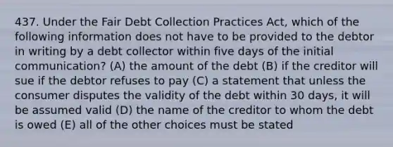 437. Under the Fair Debt Collection Practices Act, which of the following information does not have to be provided to the debtor in writing by a debt collector within five days of the initial communication? (A) the amount of the debt (B) if the creditor will sue if the debtor refuses to pay (C) a statement that unless the consumer disputes the validity of the debt within 30 days, it will be assumed valid (D) the name of the creditor to whom the debt is owed (E) all of the other choices must be stated