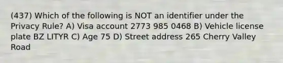 (437) Which of the following is NOT an identifier under the Privacy Rule? A) Visa account 2773 985 0468 B) Vehicle license plate BZ LITYR C) Age 75 D) Street address 265 Cherry Valley Road