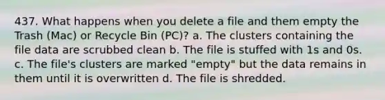 437. What happens when you delete a file and them empty the Trash (Mac) or Recycle Bin (PC)? a. The clusters containing the file data are scrubbed clean b. The file is stuffed with 1s and 0s. c. The file's clusters are marked "empty" but the data remains in them until it is overwritten d. The file is shredded.