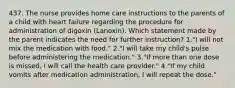 437. The nurse provides home care instructions to the parents of a child with heart failure regarding the procedure for administration of digoxin (Lanoxin). Which statement made by the parent indicates the need for further instruction? 1."I will not mix the medication with food." 2."I will take my child's pulse before administering the medication." 3."If more than one dose is missed, I will call the health care provider." 4."If my child vomits after medication administration, I will repeat the dose."