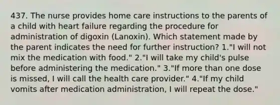 437. The nurse provides home care instructions to the parents of a child with heart failure regarding the procedure for administration of digoxin (Lanoxin). Which statement made by the parent indicates the need for further instruction? 1."I will not mix the medication with food." 2."I will take my child's pulse before administering the medication." 3."If <a href='https://www.questionai.com/knowledge/keWHlEPx42-more-than' class='anchor-knowledge'>more than</a> one dose is missed, I will call the health care provider." 4."If my child vomits after medication administration, I will repeat the dose."