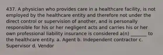 437. A physician who provides care in a healthcare facility, is not employed by the healthcare entity and therefore not under the direct control or supervision of another, and is personally responsible for his or her negligent acts and carries his or her own professional liability insurance is considered a(n) _______ to the healthcare entity. a. Agent b. Independent contractor c. Supervisor d. Vendor