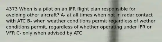 4373 When is a pilot on an IFR flight plan responsible for avoiding other aircraft? A- at all times when not in radar contact with ATC B- when weather conditions permit regardless of wether conditions permit, regardless of whether operating under IFR or VFR C- only when advised by ATC