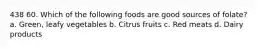 438 60. Which of the following foods are good sources of folate? a. Green, leafy vegetables b. Citrus fruits c. Red meats d. Dairy products