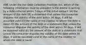 438. Under the Fair Debt Collection Practices Act, which of the following information must be provided to the debtor in writing by a debt collector within 5 days of the initial contact: (A) the amount of the debt (B) a statement that unless the consumer disputes the validity of the debt within 30 days, it will be assumed valid (C) the name of the creditor to whom the debt is owed (D) the amount of the debt or a statement that unless the consumer disputes the validity of the debt within 30 days, it will be assumed valid (E) the amount of the debt or a statement that unless the consumer disputes the validity of the debt within 30 days, it will be assumed valid or the name of the creditor to whom the debt is owed