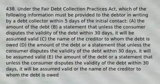 438. Under the Fair Debt Collection Practices Act, which of the following information must be provided to the debtor in writing by a debt collector within 5 days of the initial contact: (A) the amount of the debt (B) a statement that unless the consumer disputes the validity of the debt within 30 days, it will be assumed valid (C) the name of the creditor to whom the debt is owed (D) the amount of the debt or a statement that unless the consumer disputes the validity of the debt within 30 days, it will be assumed valid (E) the amount of the debt or a statement that unless the consumer disputes the validity of the debt within 30 days, it will be assumed valid or the name of the creditor to whom the debt is owed