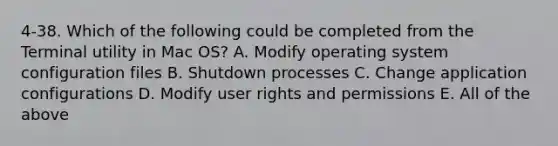 4-38. Which of the following could be completed from the Terminal utility in Mac OS? A. Modify operating system configuration files B. Shutdown processes C. Change application configurations D. Modify user rights and permissions E. All of the above