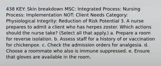 438 KEY: Skin breakdown MSC: Integrated Process: Nursing Process: Implementation NOT: Client Needs Category: Physiological Integrity: Reduction of Risk Potential 3. A nurse prepares to admit a client who has herpes zoster. Which actions should the nurse take? (Select all that apply.) a. Prepare a room for reverse isolation. b. Assess staff for a history of or vaccination for chickenpox. c. Check the admission orders for analgesia. d. Choose a roommate who also is immune suppressed. e. Ensure that gloves are available in the room.