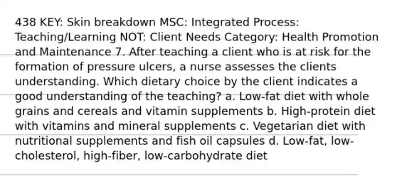 438 KEY: Skin breakdown MSC: Integrated Process: Teaching/Learning NOT: Client Needs Category: Health Promotion and Maintenance 7. After teaching a client who is at risk for the formation of pressure ulcers, a nurse assesses the clients understanding. Which dietary choice by the client indicates a good understanding of the teaching? a. Low-fat diet with whole grains and cereals and vitamin supplements b. High-protein diet with vitamins and mineral supplements c. Vegetarian diet with nutritional supplements and fish oil capsules d. Low-fat, low-cholesterol, high-fiber, low-carbohydrate diet