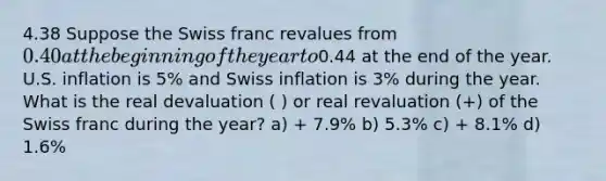 4.38 Suppose the Swiss franc revalues from 0.40 at the beginning of the year to0.44 at the end of the year. U.S. inflation is 5% and Swiss inflation is 3% during the year. What is the real devaluation ( ) or real revaluation (+) of the Swiss franc during the year? a) + 7.9% b) 5.3% c) + 8.1% d) 1.6%