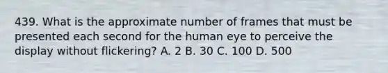 439. What is the approximate number of frames that must be presented each second for the human eye to perceive the display without flickering? A. 2 B. 30 C. 100 D. 500