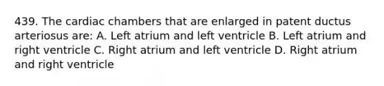 439. The cardiac chambers that are enlarged in patent ductus arteriosus are: A. Left atrium and left ventricle B. Left atrium and right ventricle C. Right atrium and left ventricle D. Right atrium and right ventricle