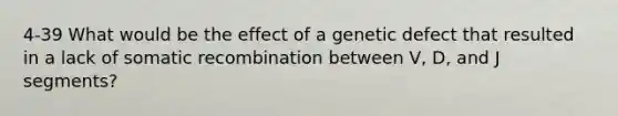 4-39 What would be the effect of a genetic defect that resulted in a lack of somatic recombination between V, D, and J segments?