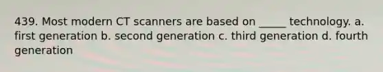 439. Most modern CT scanners are based on _____ technology. a. first generation b. second generation c. third generation d. fourth generation