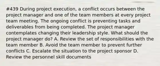 #439 During project execution, a conflict occurs between the project manager and one of the team members at every project team meeting. The ongoing conflict is preventing tasks and deliverables from being completed. The project manager contemplates changing their leadership style. What should the project manager do? A. Review the set of responsibilities with the team member B. Avoid the team member to prevent further conflicts C. Escalate the situation to the project sponsor D. Review the personnel skill documents