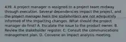 439. A project manager is assigned to a project team midway through execution. Several dependencies impact the project, and the project manager feels the stakeholders are not adequately informed of the impacting changes. What should the project manager do first? A. Escalate the issue to the product owner. B. Review the stakeholder register. C. Consult the communications management plan. D. Convene an impact analysis meeting.