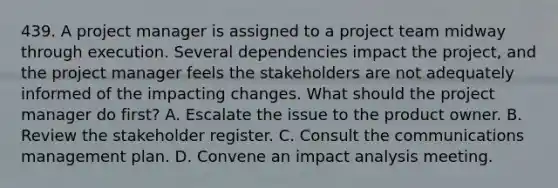 439. A project manager is assigned to a project team midway through execution. Several dependencies impact the project, and the project manager feels the stakeholders are not adequately informed of the impacting changes. What should the project manager do first? A. Escalate the issue to the product owner. B. Review the stakeholder register. C. Consult the communications management plan. D. Convene an impact analysis meeting.