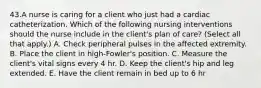 43.A nurse is caring for a client who just had a cardiac catheterization. Which of the following nursing interventions should the nurse include in the client's plan of care? (Select all that apply.) A. Check peripheral pulses in the affected extremity. B. Place the client in high-Fowler's position. C. Measure the client's vital signs every 4 hr. D. Keep the client's hip and leg extended. E. Have the client remain in bed up to 6 hr