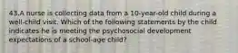 43.A nurse is collecting data from a 10-year-old child during a well-child visit. Which of the following statements by the child indicates he is meeting the psychosocial development expectations of a school-age child?