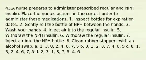 43.A nurse prepares to administer prescribed regular and NPH insulin. Place the nurses actions in the correct order to administer these medications. 1. Inspect bottles for expiration dates. 2. Gently roll the bottle of NPH between the hands. 3. Wash your hands. 4. Inject air into the regular insulin. 5. Withdraw the NPH insulin. 6. Withdraw the regular insulin. 7. Inject air into the NPH bottle. 8. Clean rubber stoppers with an alcohol swab. a. 1, 3, 8, 2, 4, 6, 7, 5 b. 3, 1, 2, 8, 7, 4, 6, 5 c. 8, 1, 3, 2, 4, 6, 7, 5 d. 2, 3, 1, 8, 7, 5, 4, 6