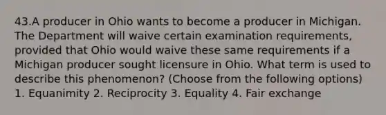 43.A producer in Ohio wants to become a producer in Michigan. The Department will waive certain examination requirements, provided that Ohio would waive these same requirements if a Michigan producer sought licensure in Ohio. What term is used to describe this phenomenon? (Choose from the following options) 1. Equanimity 2. Reciprocity 3. Equality 4. Fair exchange