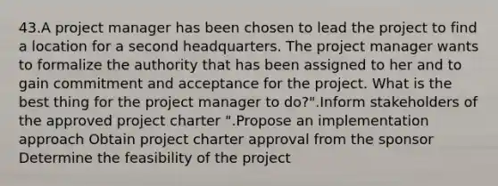 43.A project manager has been chosen to lead the project to find a location for a second headquarters. The project manager wants to formalize the authority that has been assigned to her and to gain commitment and acceptance for the project. What is the best thing for the project manager to do?".Inform stakeholders of the approved project charter ".Propose an implementation approach Obtain project charter approval from the sponsor Determine the feasibility of the project