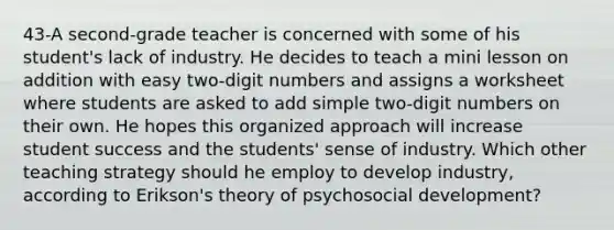 43-A second-grade teacher is concerned with some of his student's lack of industry. He decides to teach a mini lesson on addition with easy two-digit numbers and assigns a worksheet where students are asked to add simple two-digit numbers on their own. He hopes this organized approach will increase student success and the students' sense of industry. Which other teaching strategy should he employ to develop industry, according to Erikson's theory of psychosocial development?