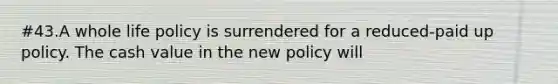 #43.A whole life policy is surrendered for a reduced-paid up policy. The cash value in the new policy will