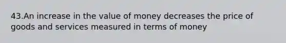 43.An increase in the value of money decreases the price of goods and services measured in terms of money