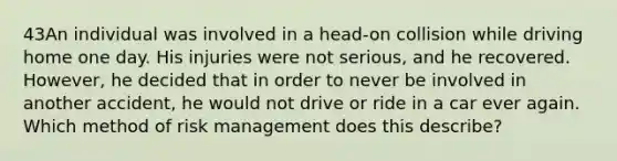 43An individual was involved in a head-on collision while driving home one day. His injuries were not serious, and he recovered. However, he decided that in order to never be involved in another accident, he would not drive or ride in a car ever again. Which method of risk management does this describe?