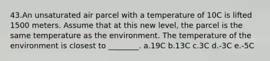 43.An unsaturated air parcel with a temperature of 10C is lifted 1500 meters. Assume that at this new level, the parcel is the same temperature as the environment. The temperature of the environment is closest to ________. a.19C b.13C c.3C d.-3C e.-5C