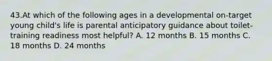 43.At which of the following ages in a developmental on-target young child's life is parental anticipatory guidance about toilet-training readiness most helpful? A. 12 months B. 15 months C. 18 months D. 24 months