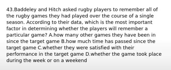 43.Baddeley and Hitch asked rugby players to remember all of the rugby games they had played over the course of a single season. According to their data, which is the most important factor in determining whether the players will remember a particular game? A.how many other games they have been in since the target game B.how much time has passed since the target game C.whether they were satisfied with their performance in the target game D.whether the game took place during the week or on a weekend