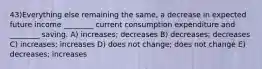 43)Everything else remaining the same, a decrease in expected future income ________ current consumption expenditure and ________ saving. A) increases; decreases B) decreases; decreases C) increases; increases D) does not change; does not change E) decreases; increases