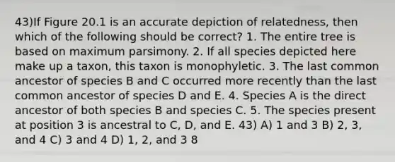 43)If Figure 20.1 is an accurate depiction of relatedness, then which of the following should be correct? 1. The entire tree is based on maximum parsimony. 2. If all species depicted here make up a taxon, this taxon is monophyletic. 3. The last common ancestor of species B and C occurred more recently than the last common ancestor of species D and E. 4. Species A is the direct ancestor of both species B and species C. 5. The species present at position 3 is ancestral to C, D, and E. 43) A) 1 and 3 B) 2, 3, and 4 C) 3 and 4 D) 1, 2, and 3 8