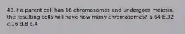 43.If a parent cell has 16 chromosomes and undergoes meiosis, the resulting cells will have how many chromosomes? a.64 b.32 c.16 d.8 e.4