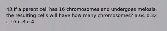 43.If a parent cell has 16 chromosomes and undergoes meiosis, the resulting cells will have how many chromosomes? a.64 b.32 c.16 d.8 e.4