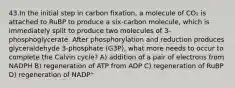 43.In the initial step in carbon fixation, a molecule of CO₂ is attached to RuBP to produce a six-carbon molecule, which is immediately split to produce two molecules of 3-phosphoglycerate. After phosphorylation and reduction produces glyceraldehyde 3-phosphate (G3P), what more needs to occur to complete the Calvin cycle? A) addition of a pair of electrons from NADPH B) regeneration of ATP from ADP C) regeneration of RuBP D) regeneration of NADP⁺