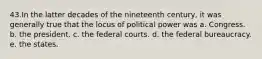 43.​In the latter decades of the nineteenth century, it was generally true that the locus of political power was a. ​Congress. b. ​the president. c. ​the federal courts. d. ​the federal bureaucracy. e. ​the states.