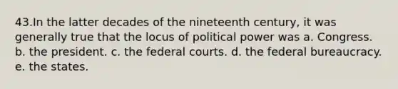 43.​In the latter decades of the nineteenth century, it was generally true that the locus of political power was a. ​Congress. b. ​the president. c. ​the federal courts. d. ​the federal bureaucracy. e. ​the states.