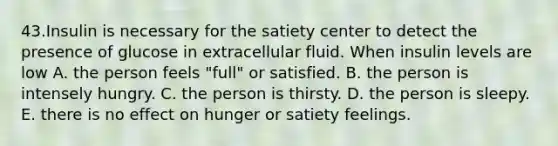 43.Insulin is necessary for the satiety center to detect the presence of glucose in extracellular fluid. When insulin levels are low A. the person feels "full" or satisfied. B. the person is intensely hungry. C. the person is thirsty. D. the person is sleepy. E. there is no effect on hunger or satiety feelings.