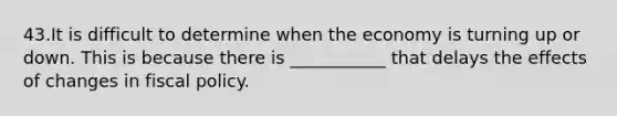 43.It is difficult to determine when the economy is turning up or down. This is because there is ___________ that delays the effects of changes in fiscal policy.