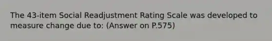 The 43-item Social Readjustment Rating Scale was developed to measure change due to: (Answer on P.575)