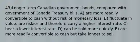 43)Longer term Canadian government bonds, compared with government of Canada Treasury bills, A) are more readily convertible to cash without risk of monetary loss. B) fluctuate in value, are riskier and therefore carry a higher interest rate. C) bear a lower interest rate. D) can be sold more quickly. E) are more readily convertible to cash but take longer to sell.