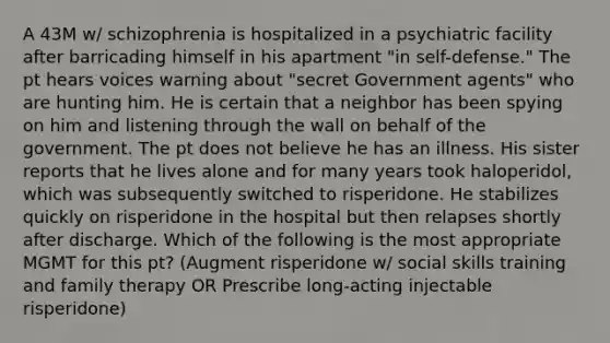 A 43M w/ schizophrenia is hospitalized in a psychiatric facility after barricading himself in his apartment "in self-defense." The pt hears voices warning about "secret Government agents" who are hunting him. He is certain that a neighbor has been spying on him and listening through the wall on behalf of the government. The pt does not believe he has an illness. His sister reports that he lives alone and for many years took haloperidol, which was subsequently switched to risperidone. He stabilizes quickly on risperidone in the hospital but then relapses shortly after discharge. Which of the following is the most appropriate MGMT for this pt? (Augment risperidone w/ social skills training and family therapy OR Prescribe long-acting injectable risperidone)