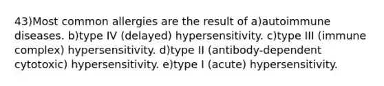 43)Most common allergies are the result of a)autoimmune diseases. b)type IV (delayed) hypersensitivity. c)type III (immune complex) hypersensitivity. d)type II (antibody-dependent cytotoxic) hypersensitivity. e)type I (acute) hypersensitivity.