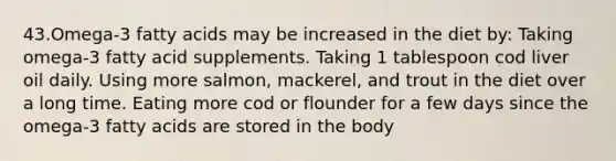 43.Omega-3 fatty acids may be increased in the diet by: Taking omega-3 fatty acid supplements. Taking 1 tablespoon cod liver oil daily. Using more salmon, mackerel, and trout in the diet over a long time. Eating more cod or flounder for a few days since the omega-3 fatty acids are stored in the body