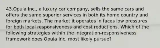 43.Opula Inc., a luxury car company, sells the same cars and offers the same superior services in both its home country and foreign markets. The market it operates in faces low pressures for both local responsiveness and cost reductions. Which of the following strategies within the integration-responsiveness framework does Opula Inc. most likely pursue?