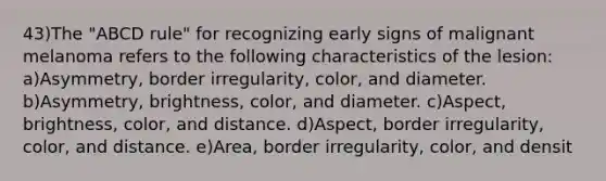 43)The "ABCD rule" for recognizing early signs of malignant melanoma refers to the following characteristics of the lesion: a)Asymmetry, border irregularity, color, and diameter. b)Asymmetry, brightness, color, and diameter. c)Aspect, brightness, color, and distance. d)Aspect, border irregularity, color, and distance. e)Area, border irregularity, color, and densit